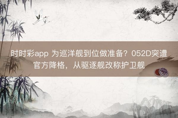 时时彩app 为巡洋舰到位做准备？052D突遭官方降格，从驱逐舰改称护卫舰