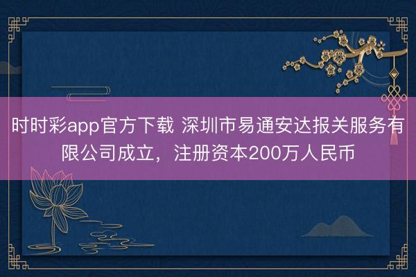 时时彩app官方下载 深圳市易通安达报关服务有限公司成立，注册资本200万人民币