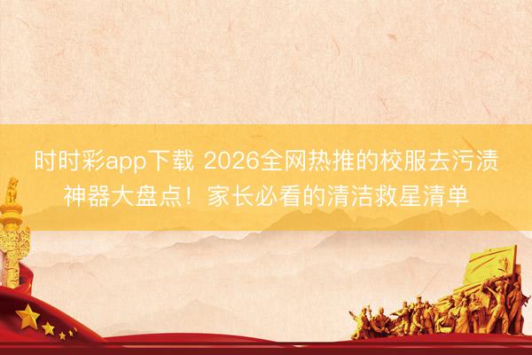 时时彩app下载 2026全网热推的校服去污渍神器大盘点!家长必看的清洁救星清单