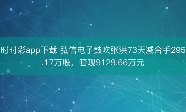 时时彩app下载 弘信电子鼓吹张洪73天减合手295.17万股，套现9129.66万元