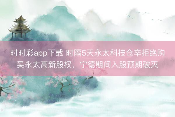 时时彩app下载 时隔5天永太科技仓卒拒绝购买永太高新股权，宁德期间入股预期破灭