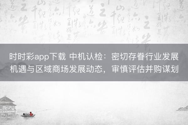 时时彩app下载 中机认检:密切存眷行业发展机遇与区域商场发展动态,审慎评估并购谋划