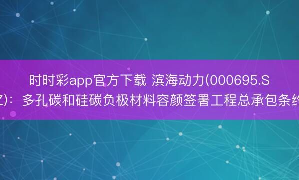 时时彩app官方下载 滨海动力(000695.SZ):多孔碳和硅碳负极材料容颜签署工程总承包条约