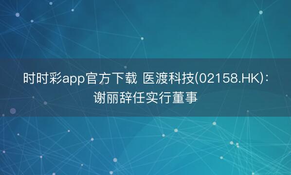 时时彩app官方下载 医渡科技(02158.HK):谢丽辞任实行董事