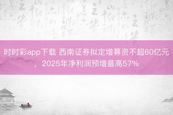 时时彩app下载 西南证券拟定增募资不超60亿元,2025年净利润预增最高57%