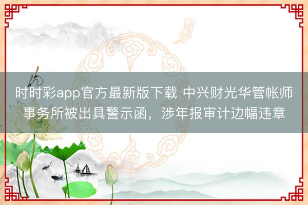时时彩app官方最新版下载 中兴财光华管帐师事务所被出具警示函，涉年报审计边幅违章