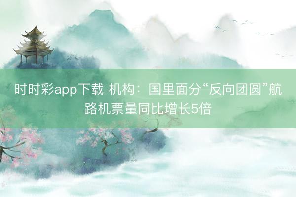 时时彩app下载 机构：国里面分“反向团圆”航路机票量同比增长5倍