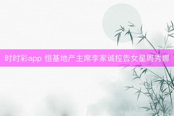 时时彩app 恒基地产主席李家诚控告女星周秀娜