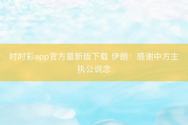 时时彩app官方最新版下载 伊朗：感谢中方主执公说念