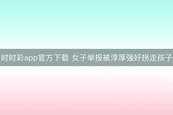 时时彩app官方下载 女子举报被淳厚强奸拐走孩子