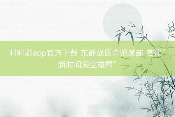 时时彩app官方下载 东部战区舟师某部 赏赐“新时间海空雄鹰”