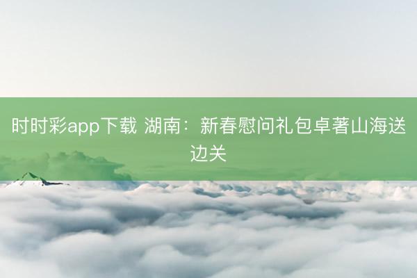时时彩app下载 湖南：新春慰问礼包卓著山海送边关
