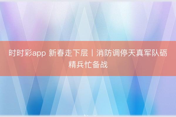时时彩app 新春走下层丨消防调停天真军队砺精兵忙备战
