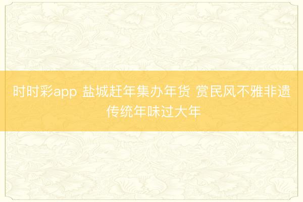 时时彩app 盐城赶年集办年货 赏民风不雅非遗 传统年味过大年