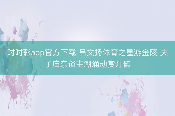 时时彩app官方下载 吕文扬体育之星游金陵 夫子庙东谈主潮涌动赏灯韵