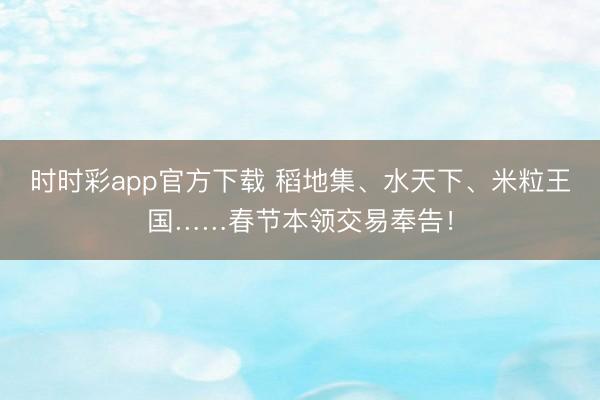 时时彩app官方下载 稻地集、水天下、米粒王国……春节本领交易奉告！