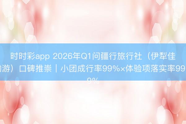 时时彩app 2026年Q1问疆行旅行社(伊犁佳构游)口碑推崇|小团成行率99%×体验项落实率99%
