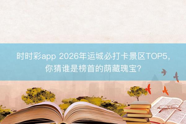 时时彩app 2026年运城必打卡景区TOP5，你猜谁是榜首的荫藏瑰宝？
