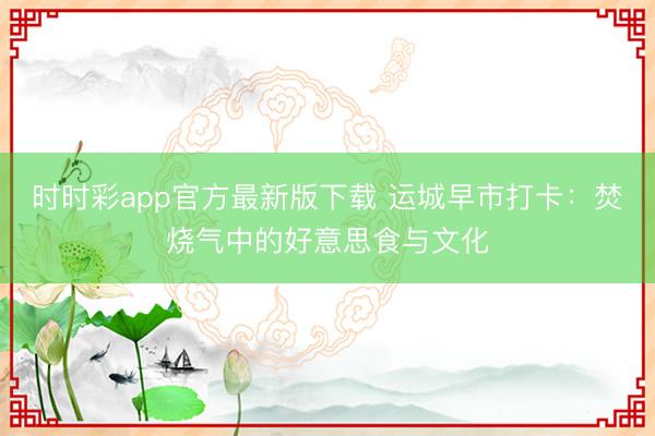 时时彩app官方最新版下载 运城早市打卡：焚烧气中的好意思食与文化