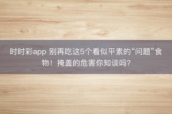 时时彩app 别再吃这5个看似平素的“问题”食物！掩盖的危害你知谈吗？