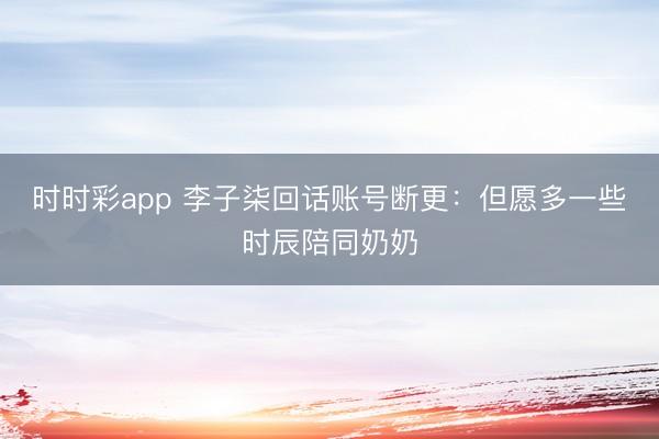 时时彩app 李子柒回话账号断更：但愿多一些时辰陪同奶奶