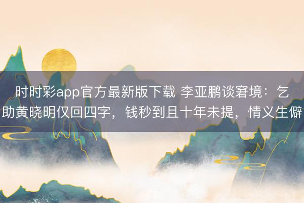 时时彩app官方最新版下载 李亚鹏谈窘境：乞助黄晓明仅回四字，钱秒到且十年未提，情义生僻