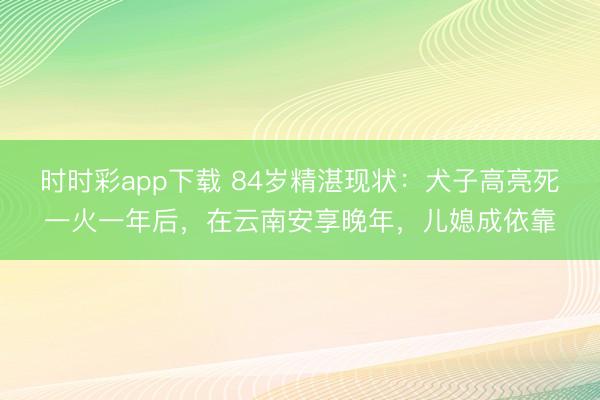 时时彩app下载 84岁精湛现状：犬子高亮死一火一年后，在云南安享晚年，儿媳成依靠