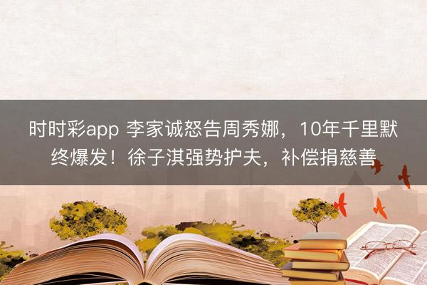 时时彩app 李家诚怒告周秀娜，10年千里默终爆发！徐子淇强势护夫，补偿捐慈善