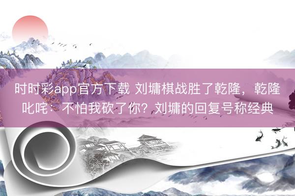 时时彩app官方下载 刘墉棋战胜了乾隆，乾隆叱咤：不怕我砍了你？刘墉的回复号称经典