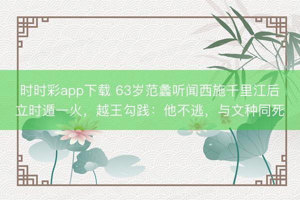 时时彩app下载 63岁范蠡听闻西施千里江后立时遁一火,越王勾践:他不逃,与文种同死