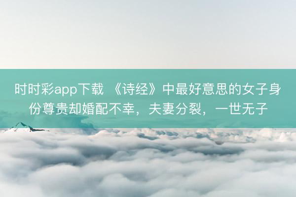 时时彩app下载 《诗经》中最好意思的女子身份尊贵却婚配不幸,夫妻分裂,一世无子