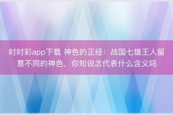 时时彩app下载 神色的正经：战国七雄王人留意不同的神色，你知说念代表什么含义吗