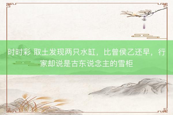 时时彩 取土发现两只水缸，比曾侯乙还早，行家却说是古东说念主的雪柜
