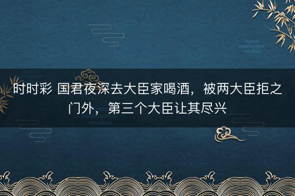 时时彩 国君夜深去大臣家喝酒，被两大臣拒之门外，第三个大臣让其尽兴