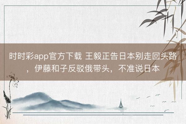 时时彩app官方下载 王毅正告日本别走回头路，伊藤和子反驳俄带头，不准说日本