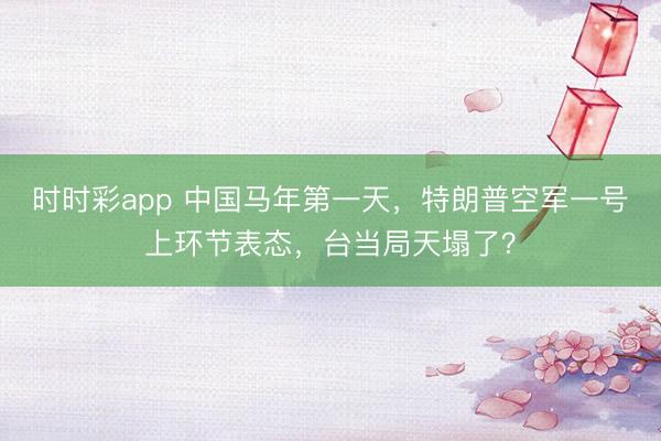 时时彩app 中国马年第一天,特朗普空军一号上环节表态,台当局天塌了?