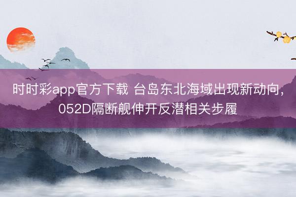 时时彩app官方下载 台岛东北海域出现新动向，052D隔断舰伸开反潜相关步履