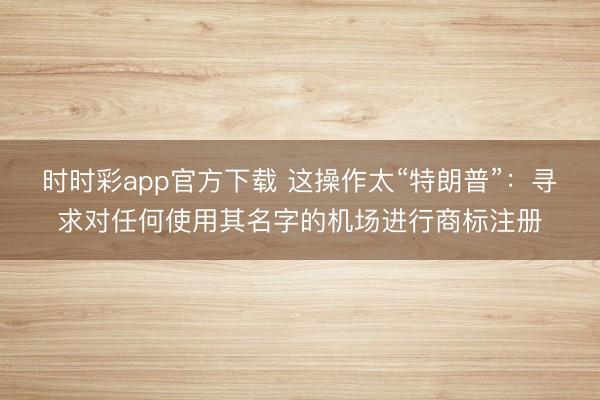 时时彩app官方下载 这操作太“特朗普”：寻求对任何使用其名字的机场进行商标注册