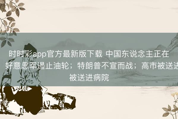 时时彩app官方最新版下载 中国东说念主正在过年，好意思军遏止油轮；特朗普不宣而战；高市被送进病院
