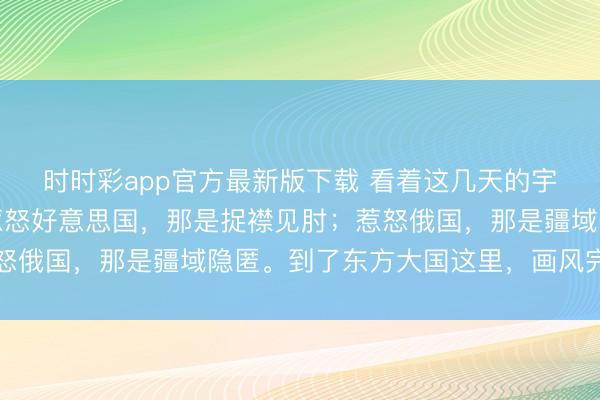 时时彩app官方最新版下载 看着这几天的宇宙场面，如实真谛。惹怒好意思国，那是捉襟见肘；惹怒俄国，那是疆域隐匿。到了东方大国这里，画风完全不同