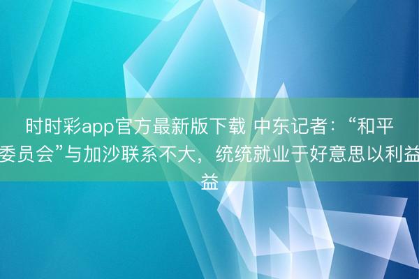 时时彩app官方最新版下载 中东记者：“和平委员会”与加沙联系不大，统统就业于好意思以利益