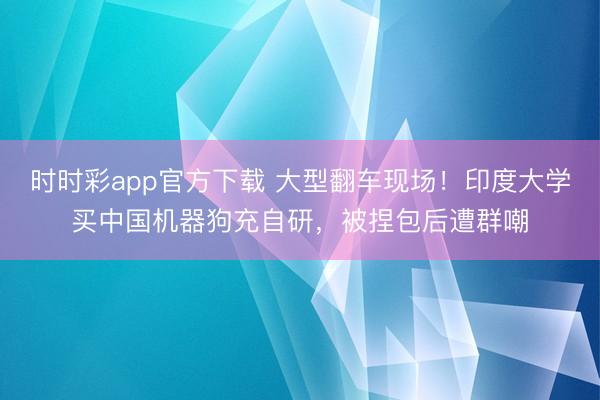 时时彩app官方下载 大型翻车现场!印度大学买中国机器狗充自研,被捏包后遭群嘲