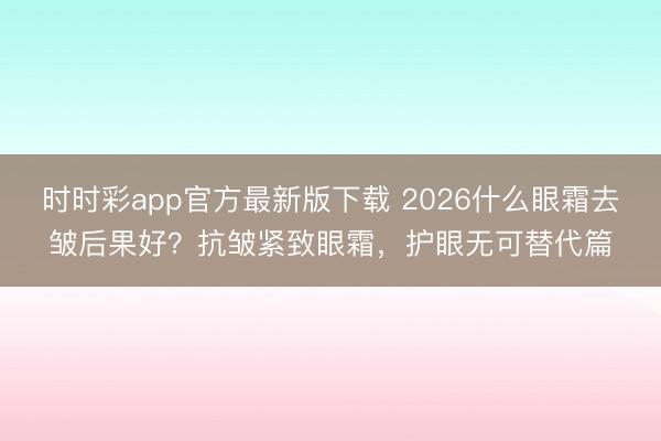 时时彩app官方最新版下载 2026什么眼霜去皱后果好？抗皱紧致眼霜，护眼无可替代篇