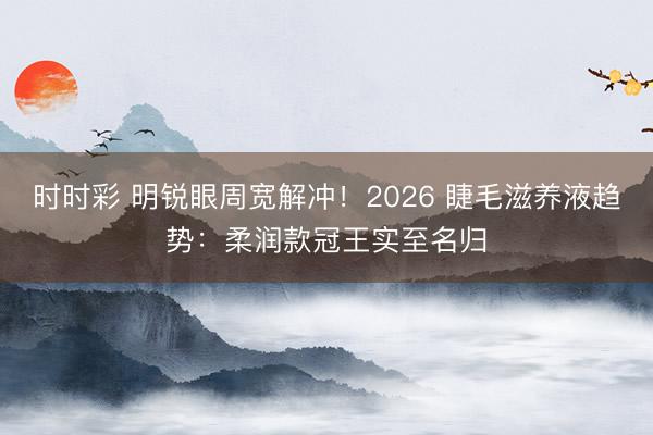 时时彩 明锐眼周宽解冲!2026 睫毛滋养液趋势:柔润款冠王实至名归