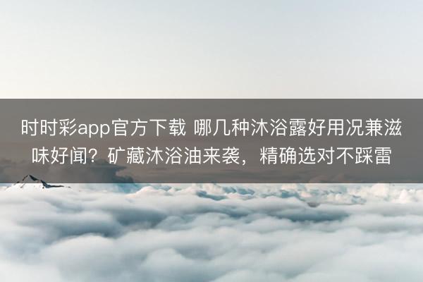 时时彩app官方下载 哪几种沐浴露好用况兼滋味好闻？矿藏沐浴油来袭，精确选对不踩雷