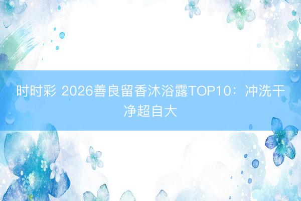 时时彩 2026善良留香沐浴露TOP10：冲洗干净超自大