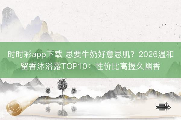 时时彩app下载 思要牛奶好意思肌？2026温和留香沐浴露TOP10：性价比高握久幽香