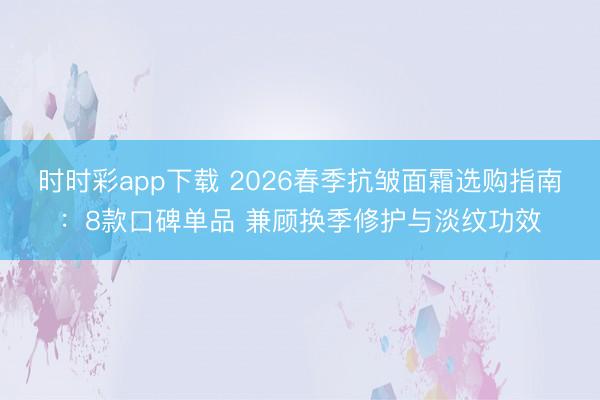 时时彩app下载 2026春季抗皱面霜选购指南：8款口碑单品 兼顾换季修护与淡纹功效