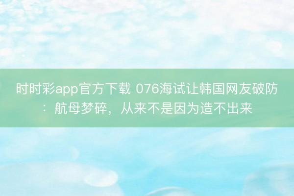 时时彩app官方下载 076海试让韩国网友破防：航母梦碎，从来不是因为造不出来