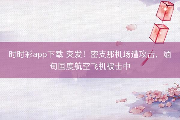 时时彩app下载 突发！密支那机场遭攻击，缅甸国度航空飞机被击中